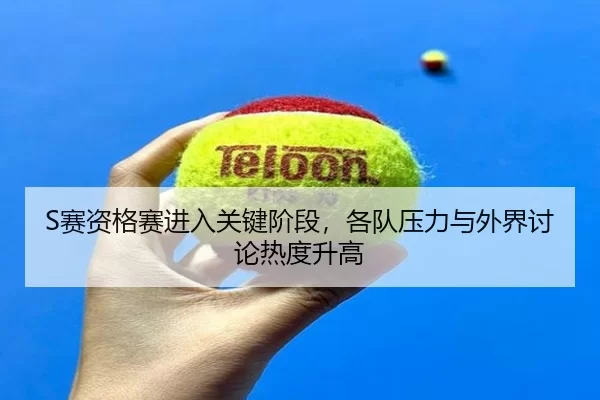 S赛资格赛进入关键阶段，各队压力与外界讨论热度升高